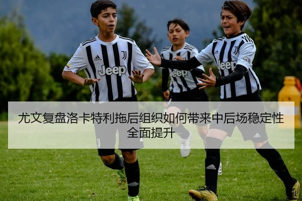 尤文复盘洛卡特利拖后组织如何带来中后场稳定性全面提升